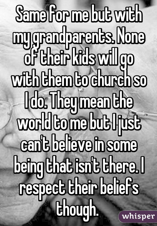 Same for me but with my grandparents. None of their kids will go with them to church so I do. They mean the world to me but I just can't believe in some being that isn't there. I respect their beliefs though. 