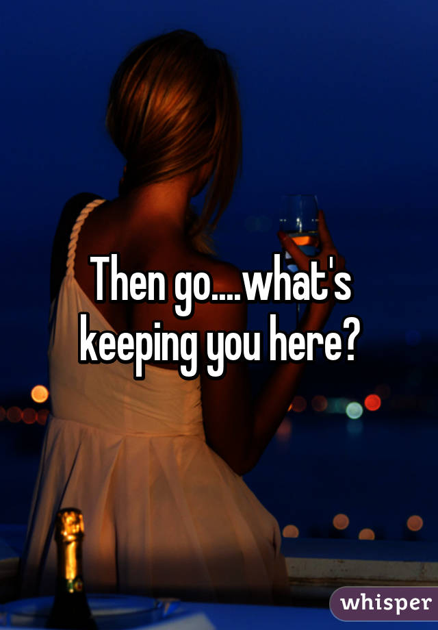 Then go....what's keeping you here?