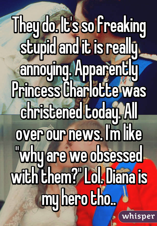 They do. It's so freaking stupid and it is really annoying. Apparently Princess Charlotte was christened today. All over our news. I'm like "why are we obsessed with them?" Lol. Diana is my hero tho..