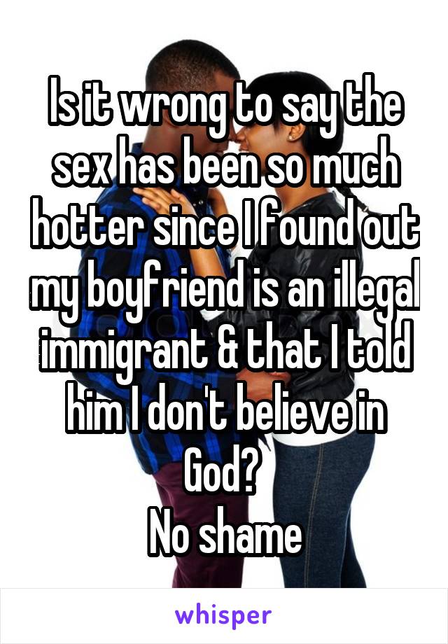Is it wrong to say the sex has been so much hotter since I found out my boyfriend is an illegal immigrant & that I told him I don't believe in God? 
No shame
