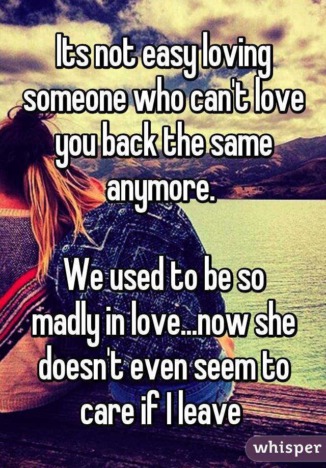 Its not easy loving someone who can't love you back the same anymore. 

We used to be so madly in love...now she doesn't even seem to care if I leave 