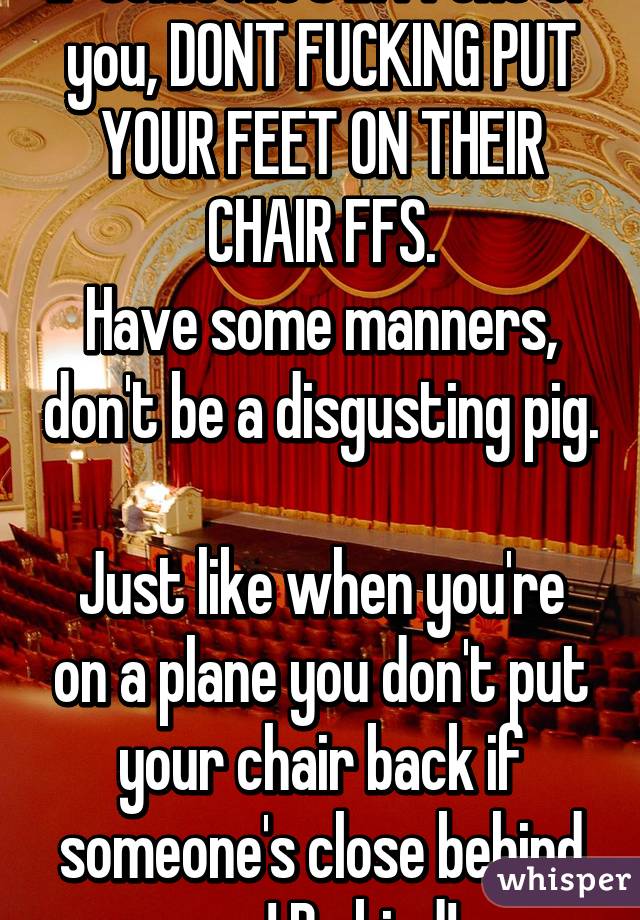 If someone's in front of you, DONT FUCKING PUT YOUR FEET ON THEIR CHAIR FFS.
Have some manners, don't be a disgusting pig. 
Just like when you're on a plane you don't put your chair back if someone's close behind you! Be kind!