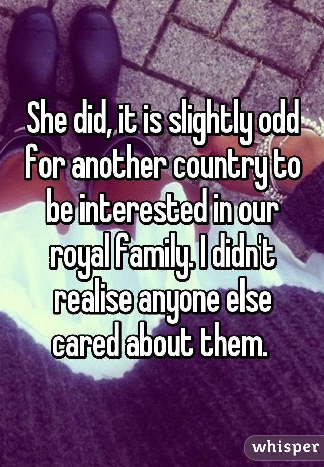 She did, it is slightly odd for another country to be interested in our royal family. I didn't realise anyone else cared about them. 