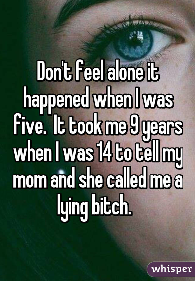 Don't feel alone it happened when I was five.  It took me 9 years when I was 14 to tell my mom and she called me a lying bitch.  