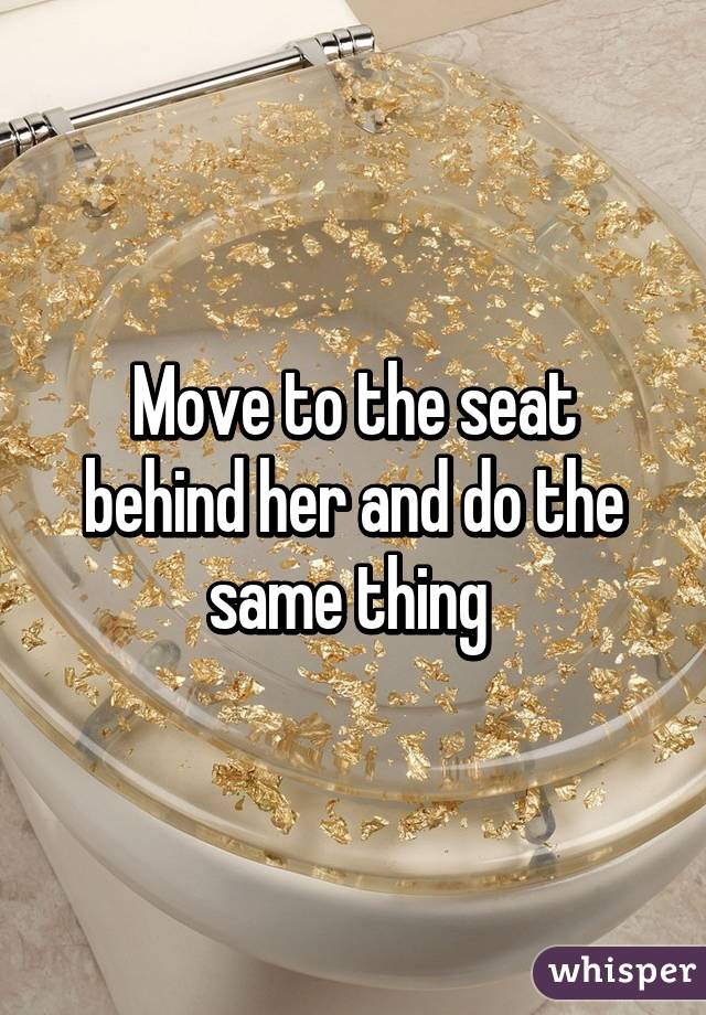 Move to the seat behind her and do the same thing 