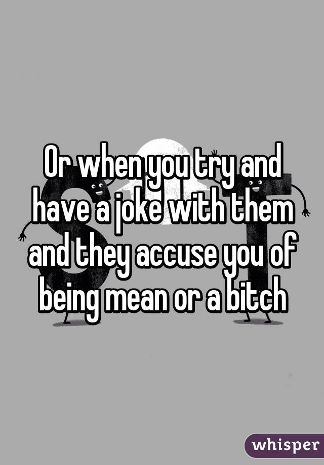 Or when you try and have a joke with them and they accuse you of being mean or a bitch