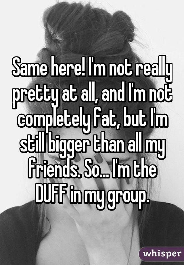 Same here! I'm not really pretty at all, and I'm not completely fat, but I'm still bigger than all my friends. So... I'm the DUFF in my group.