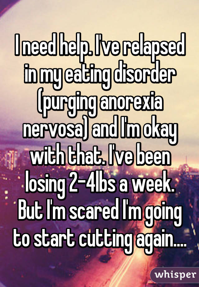 I need help. I've relapsed in my eating disorder (purging anorexia nervosa) and I'm okay with that. I've been losing 2-4lbs a week. But I'm scared I'm going to start cutting again....