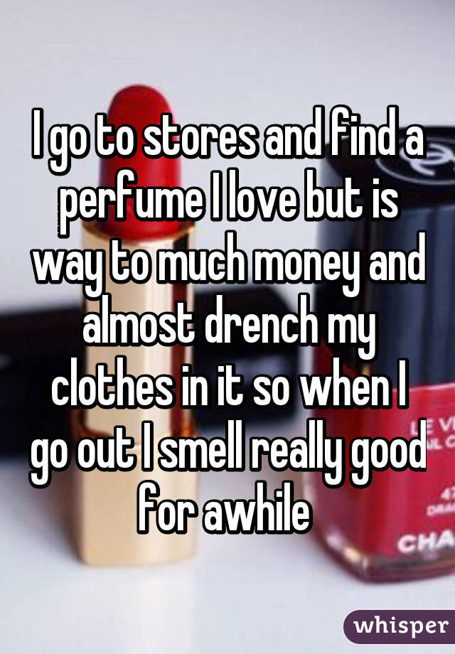 I go to stores and find a perfume I love but is way to much money and almost drench my clothes in it so when I go out I smell really good for awhile 