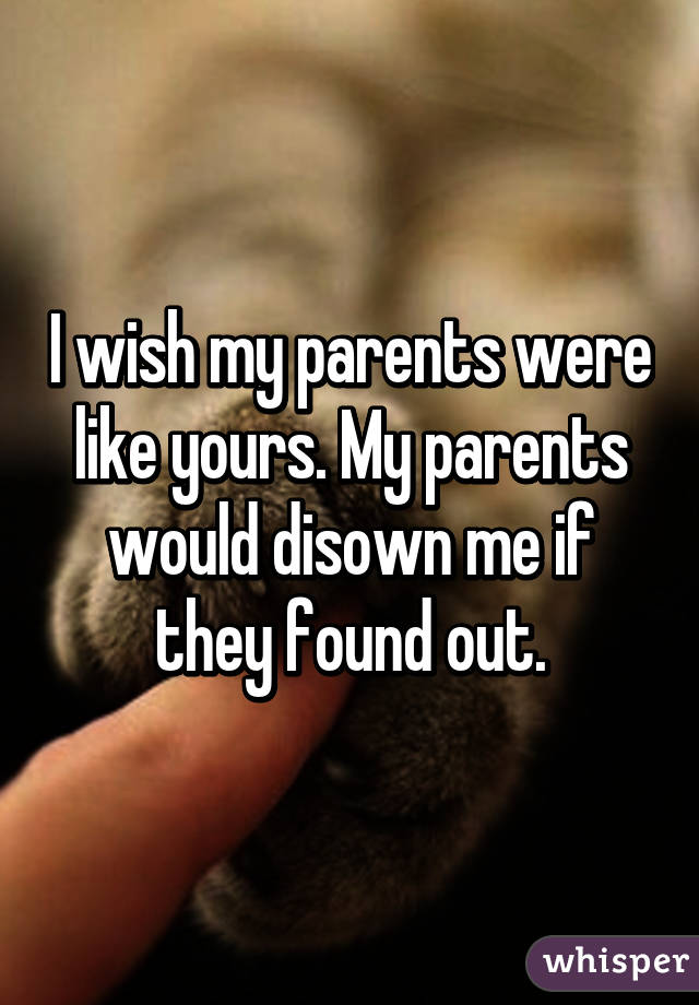 I wish my parents were like yours. My parents would disown me if they found out.