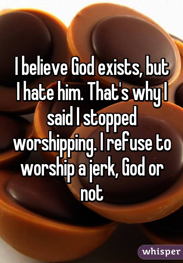 I believe God exists, but I hate him. That's why I said I stopped worshipping. I refuse to worship a jerk, God or not