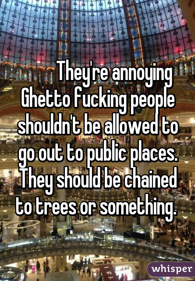           They're annoying 
Ghetto fucking people shouldn't be allowed to go out to public places. They should be chained to trees or something. 