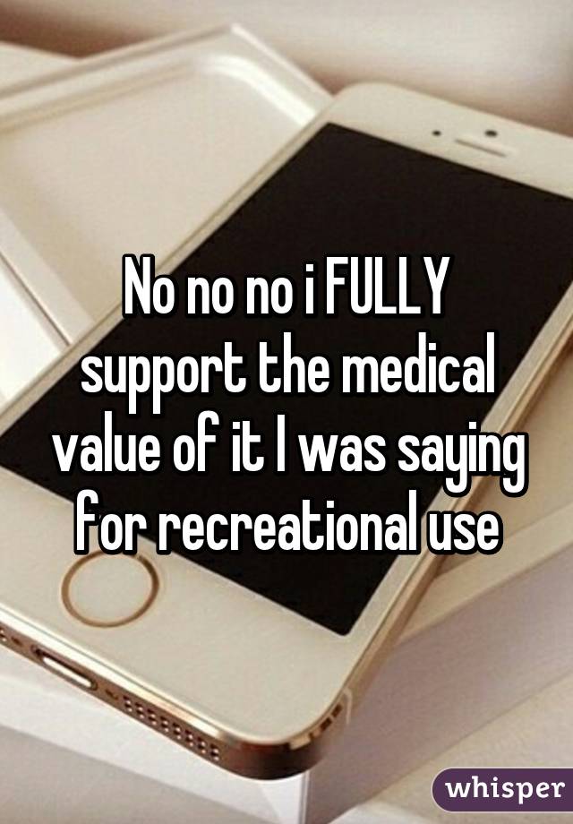 No no no i FULLY support the medical value of it I was saying for recreational use