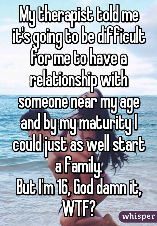My therapist told me it's going to be difficult for me to have a relationship with someone near my age and by my maturity I could just as well start a family.
But I'm 16, God damn it, WTF?