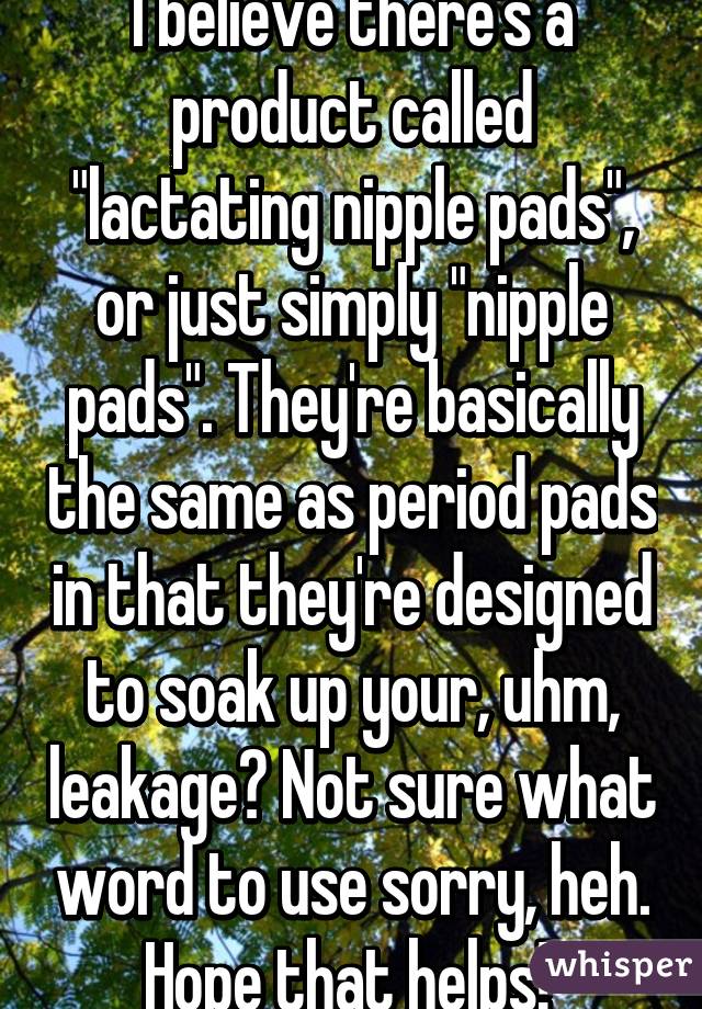 I believe there's a product called "lactating nipple pads", or just simply "nipple pads". They're basically the same as period pads in that they're designed to soak up your, uhm, leakage? Not sure what word to use sorry, heh. Hope that helps! 