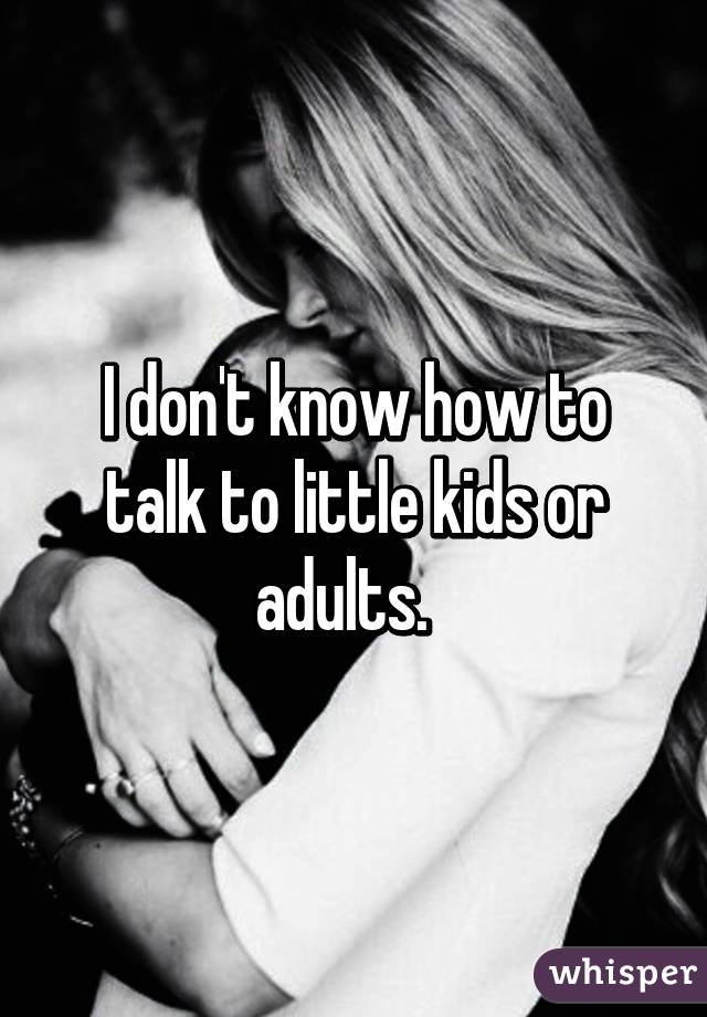 I don't know how to talk to little kids or adults.  