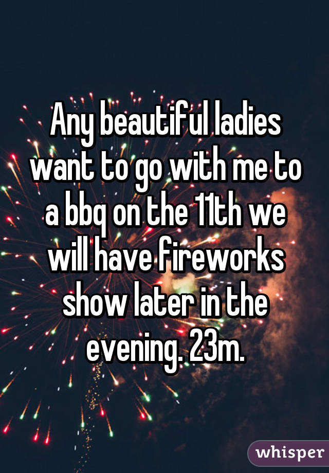 Any beautiful ladies want to go with me to a bbq on the 11th we will have fireworks show later in the evening. 23m.