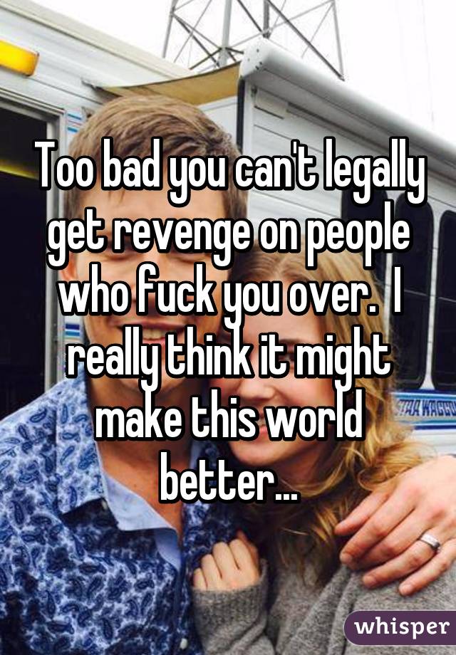 Too bad you can't legally get revenge on people who fuck you over.  I really think it might make this world better...