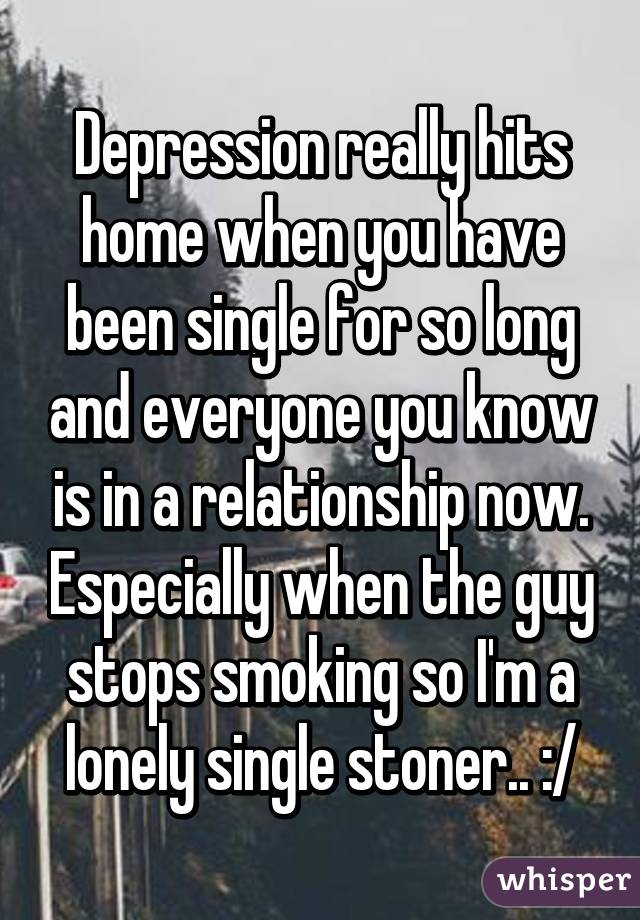 Depression really hits home when you have been single for so long and everyone you know is in a relationship now. Especially when the guy stops smoking so I'm a lonely single stoner.. :/
