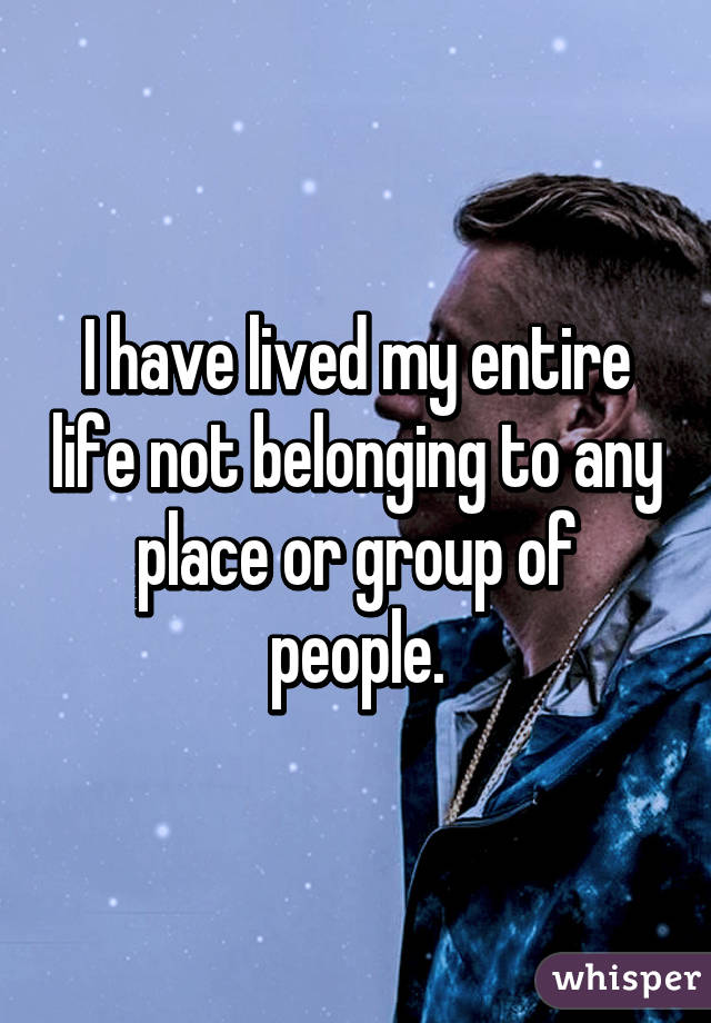 I have lived my entire life not belonging to any place or group of people.