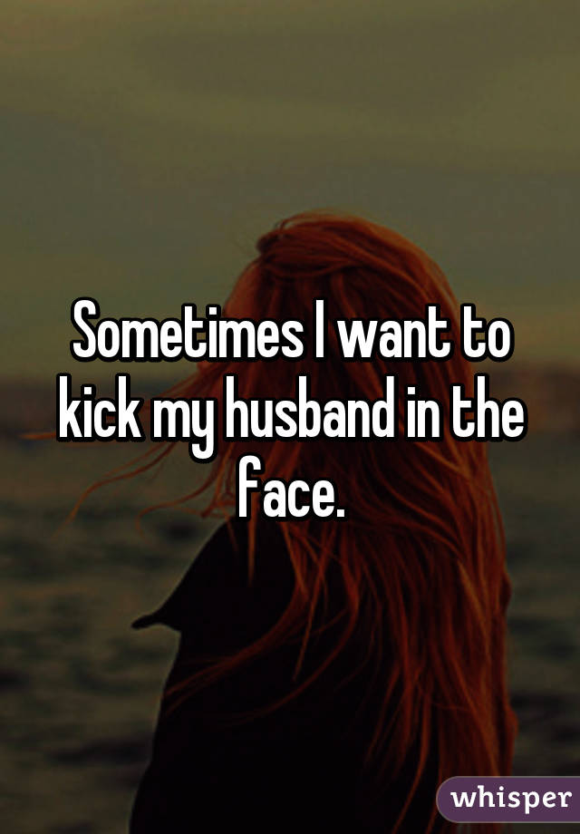 Sometimes I want to kick my husband in the face.