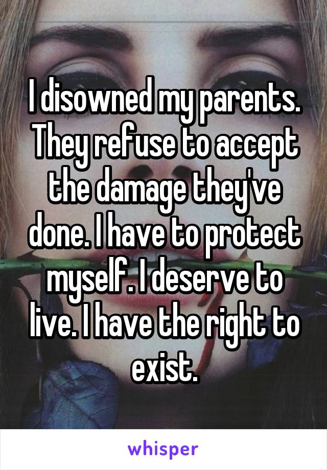 I disowned my parents. They refuse to accept the damage they've done. I have to protect myself. I deserve to live. I have the right to exist.