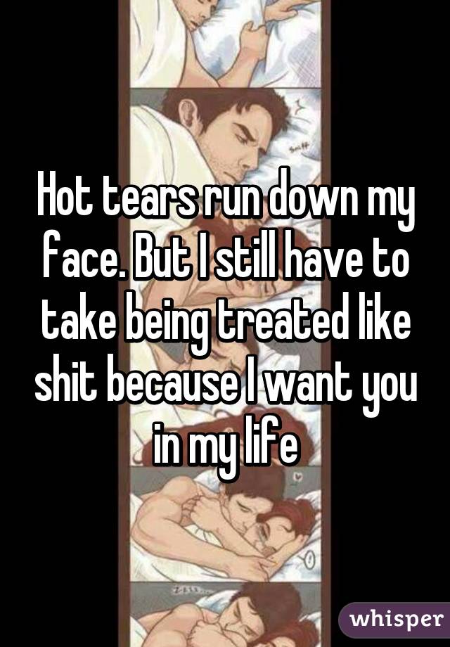 Hot tears run down my face. But I still have to take being treated like shit because I want you in my life