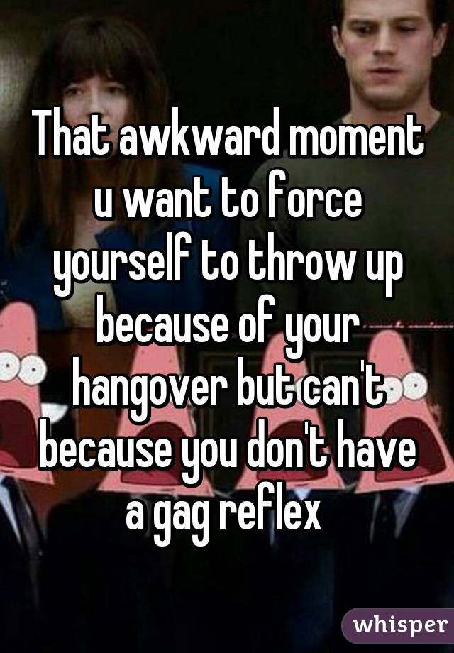 That awkward moment u want to force yourself to throw up because of your hangover but can't because you don't have a gag reflex 