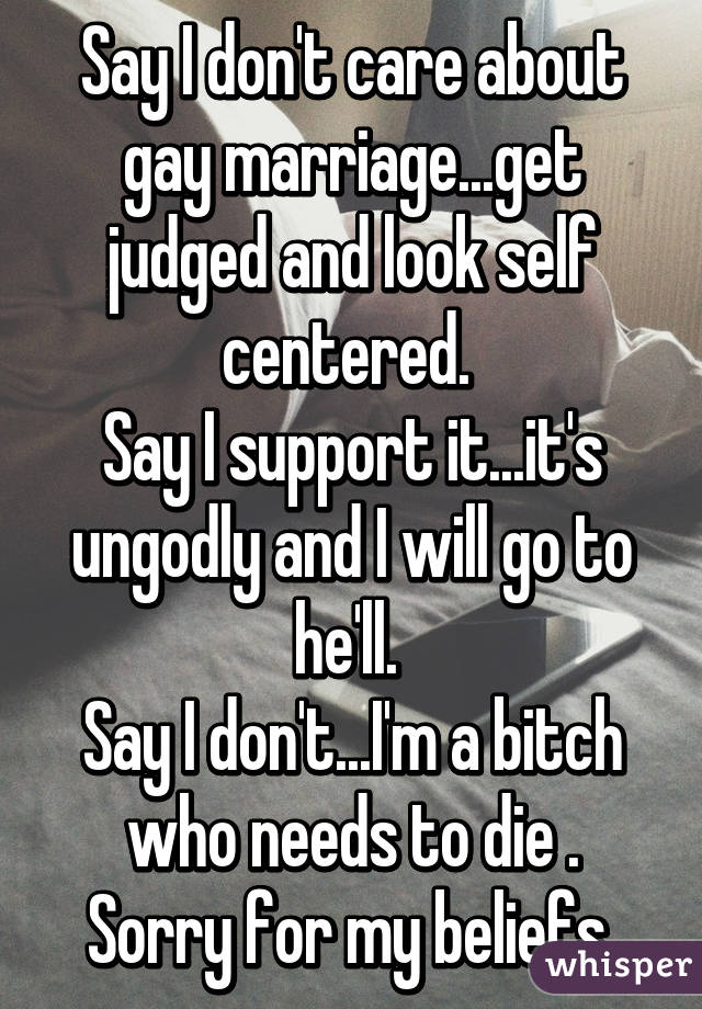 Say I don't care about gay marriage...get judged and look self centered. 
Say I support it...it's ungodly and I will go to he'll. 
Say I don't...I'm a bitch who needs to die .
Sorry for my beliefs 