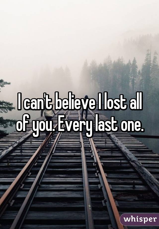 I can't believe I lost all of you. Every last one.