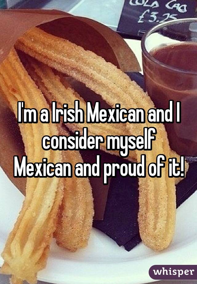 I'm a Irish Mexican and I consider myself Mexican and proud of it!