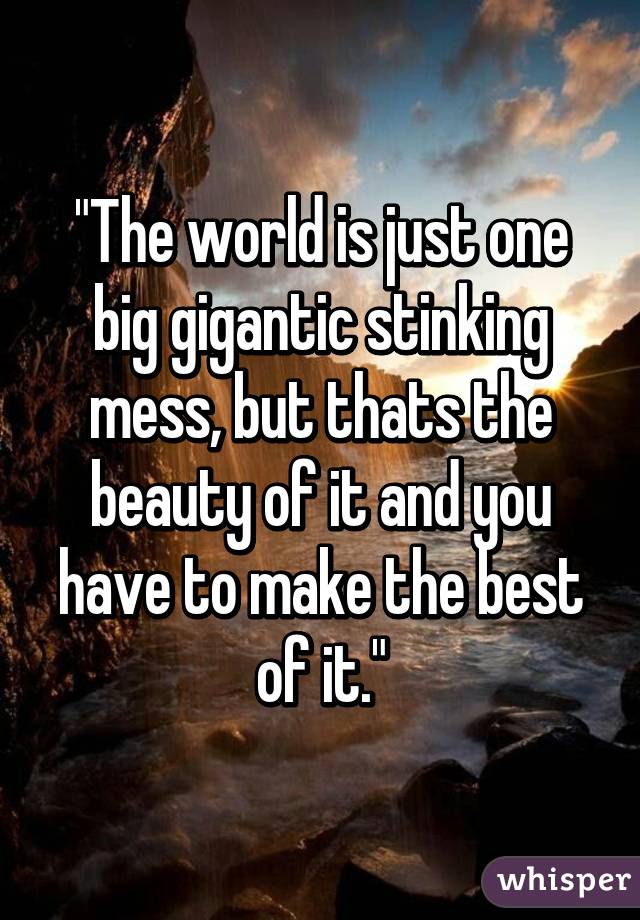 "The world is just one big gigantic stinking mess, but thats the beauty of it and you have to make the best of it."