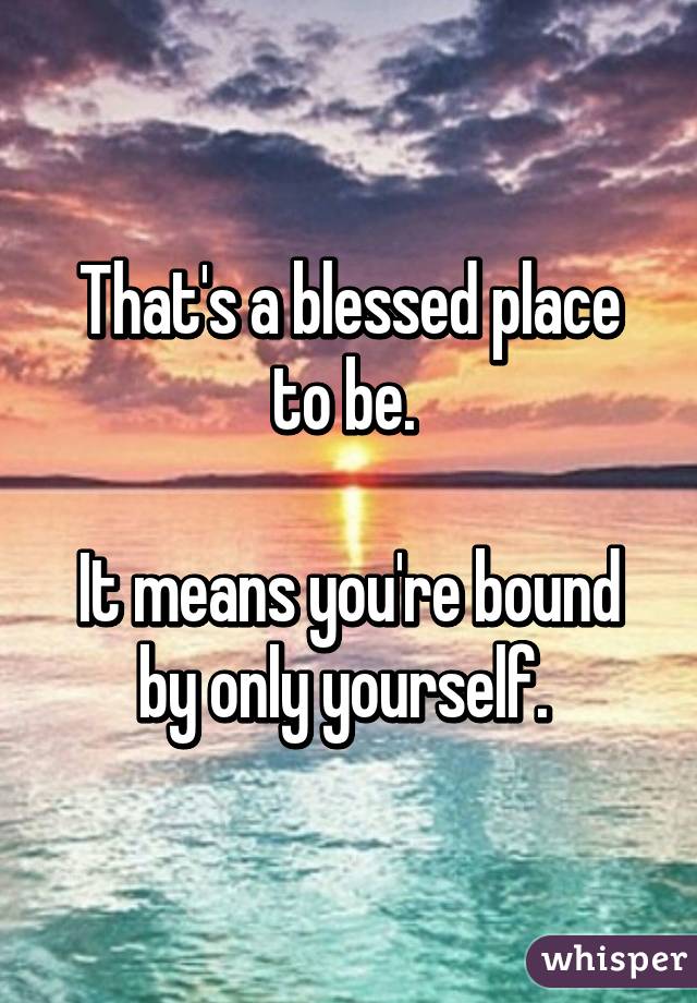 That's a blessed place to be. 

It means you're bound by only yourself. 