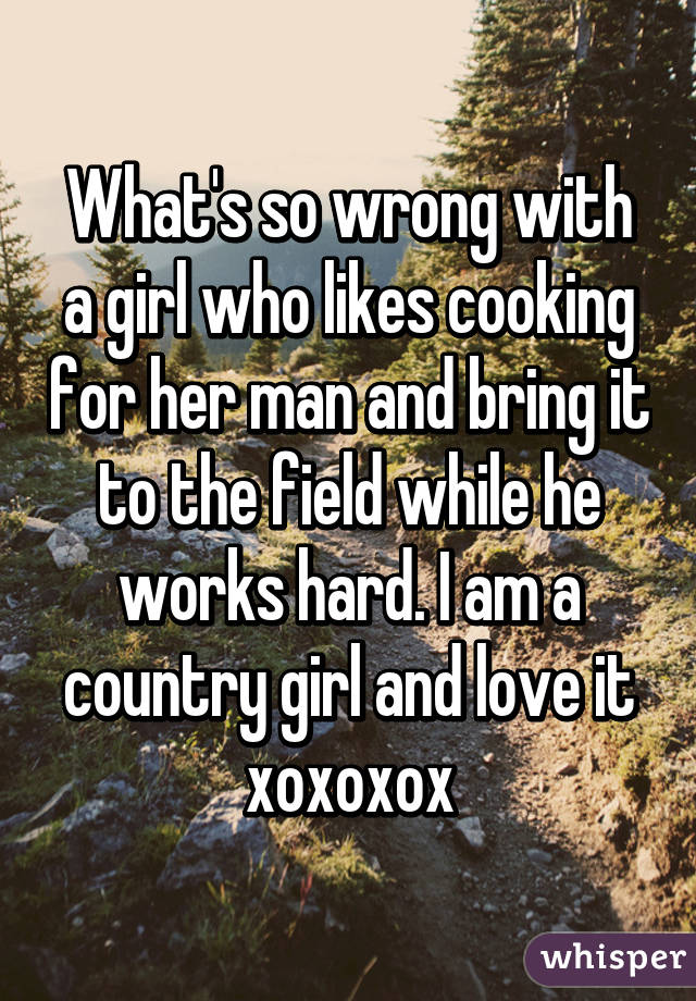 What's so wrong with a girl who likes cooking for her man and bring it to the field while he works hard. I am a country girl and love it xoxoxox