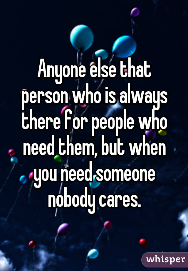 Anyone else that person who is always there for people who need them, but when you need someone nobody cares.