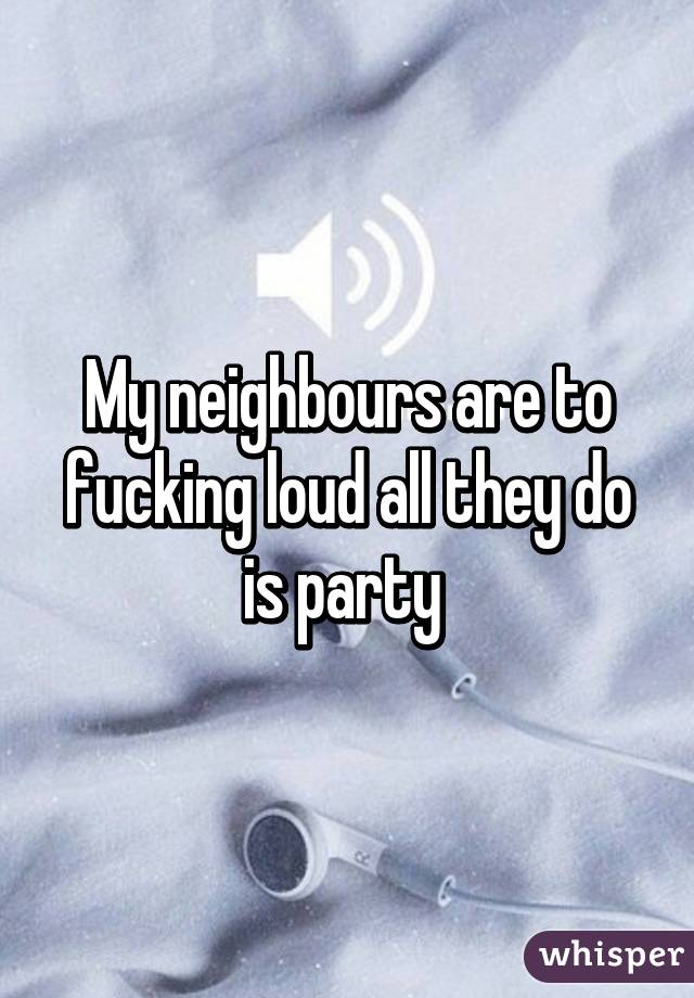 My neighbours are to fucking loud all they do is party 
