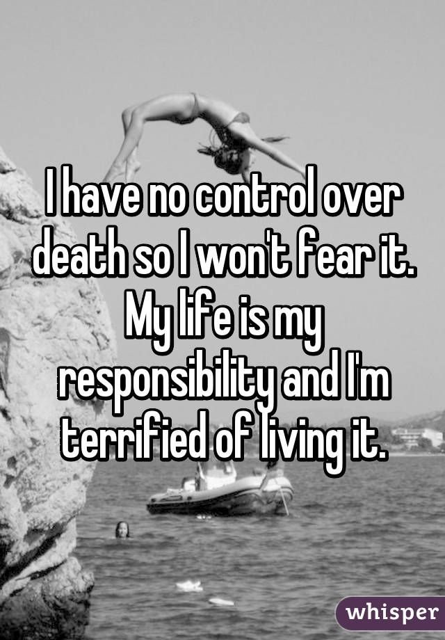 I have no control over death so I won't fear it. My life is my responsibility and I'm terrified of living it.