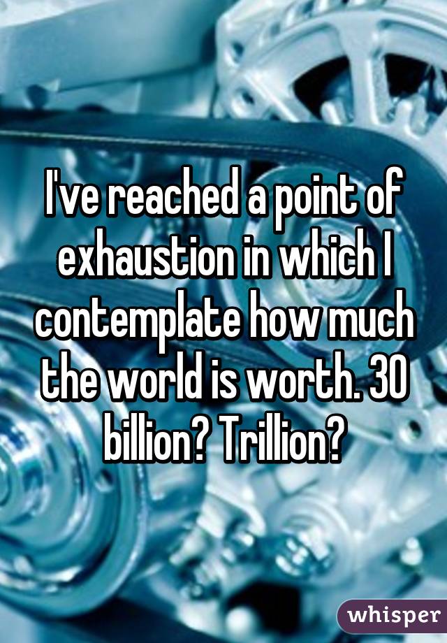 I've reached a point of exhaustion in which I contemplate how much the world is worth. 30 billion? Trillion?