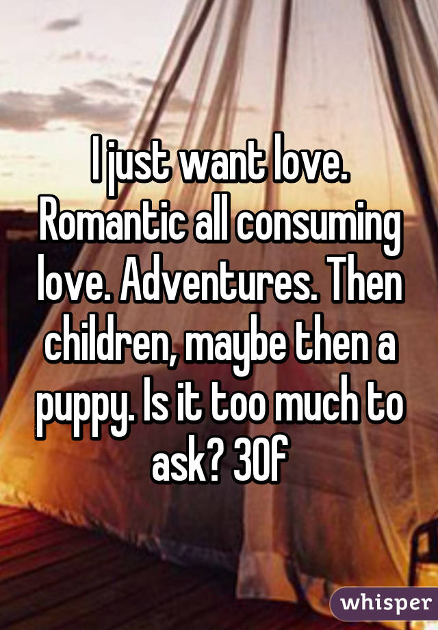 I just want love. Romantic all consuming love. Adventures. Then children, maybe then a puppy. Is it too much to ask? 30f