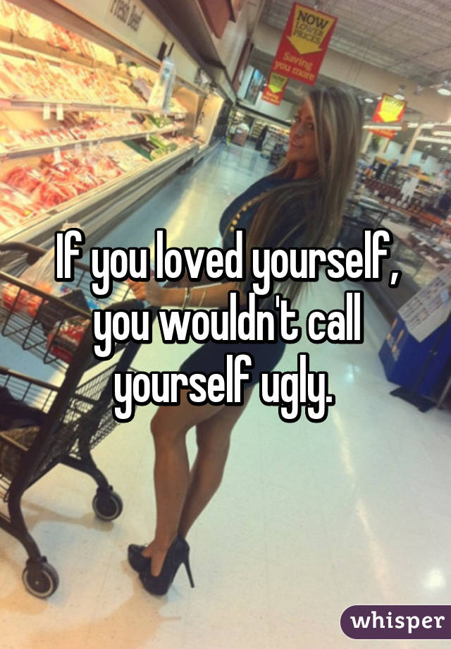 If you loved yourself, you wouldn't call yourself ugly. 