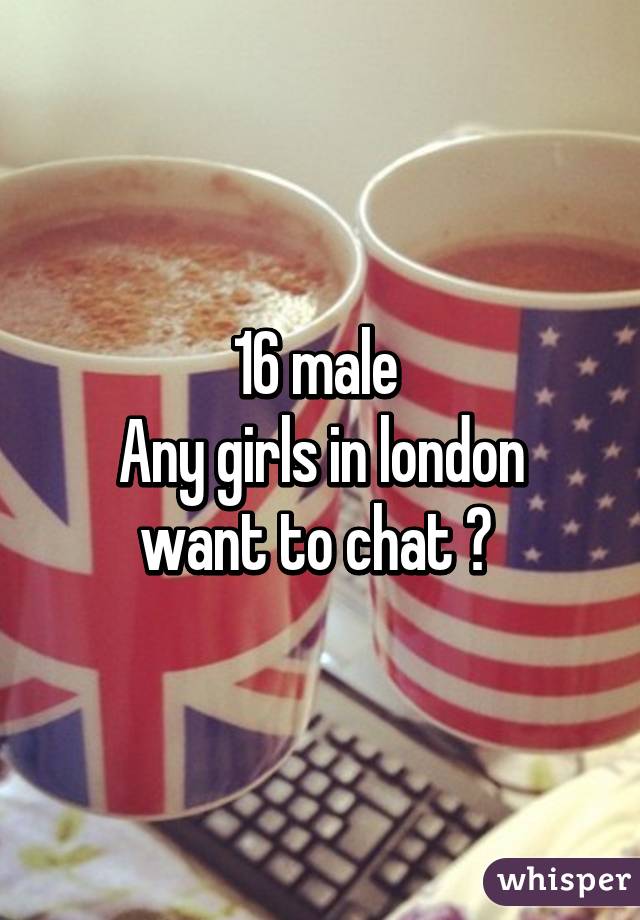 16 male 
Any girls in london want to chat ? 