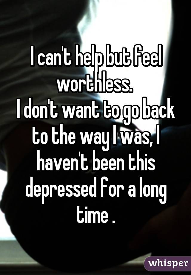 I can't help but feel worthless. 
I don't want to go back to the way I was, I haven't been this depressed for a long time .