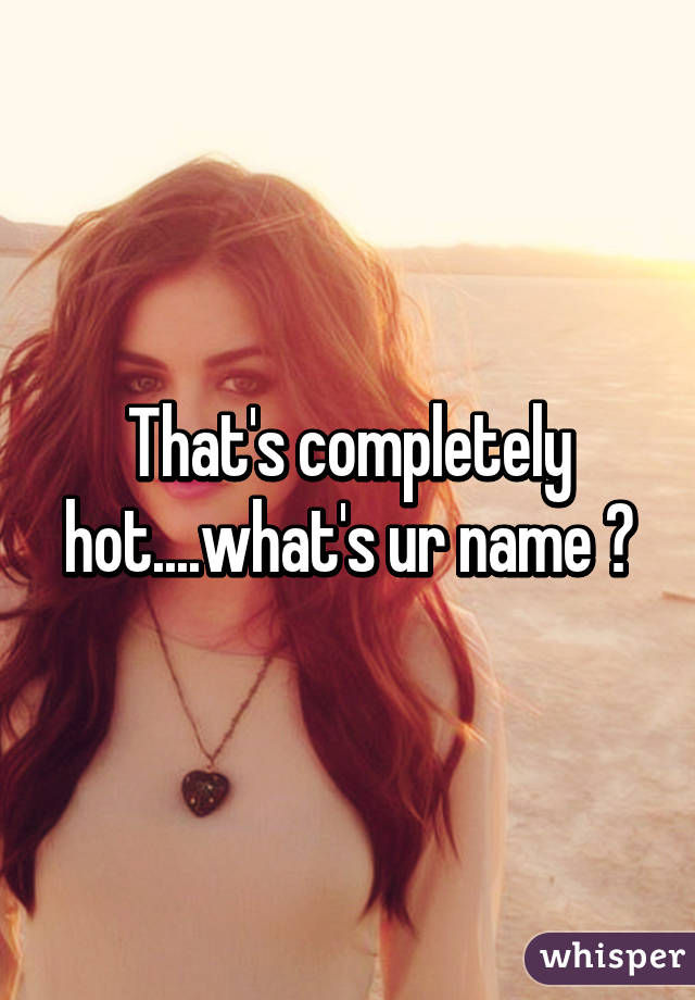 That's completely hot....what's ur name ?