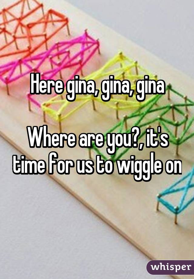 Here gina, gina, gina

Where are you?, it's time for us to wiggle on 