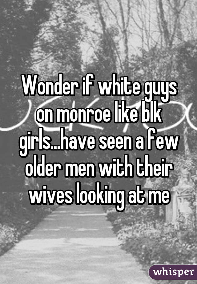 Wonder if white guys on monroe like blk girls...have seen a few older men with their wives looking at me