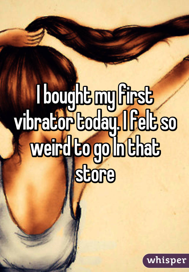 I bought my first vibrator today. I felt so weird to go In that store