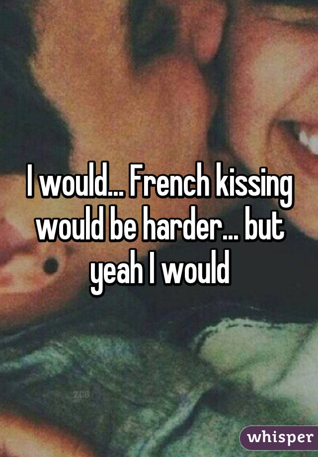 I would... French kissing would be harder... but yeah I would