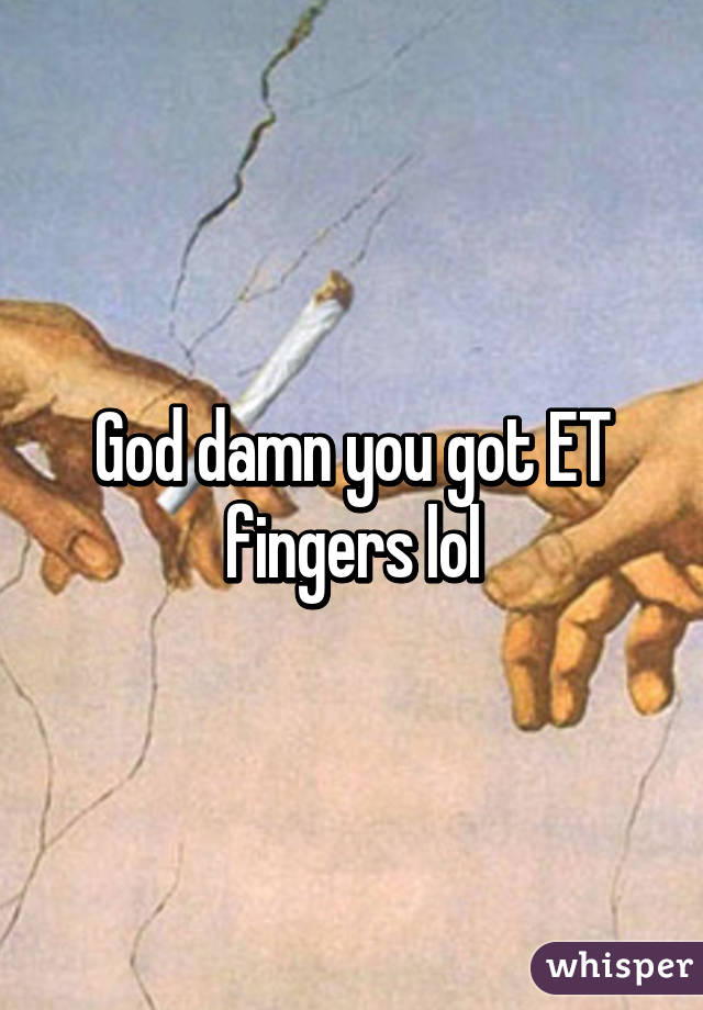 God damn you got ET fingers lol