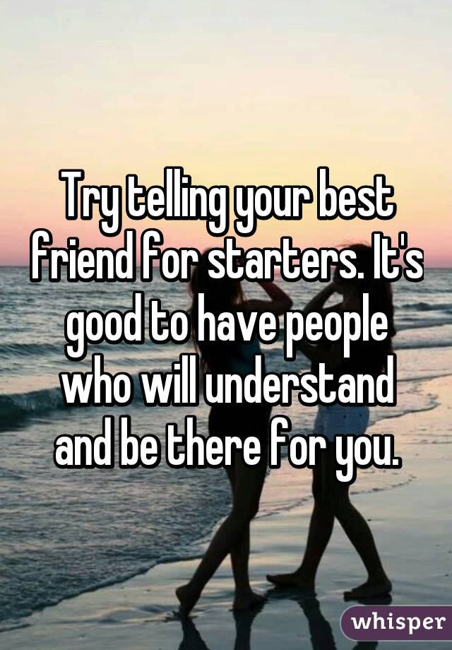 Try telling your best friend for starters. It's good to have people who will understand and be there for you.