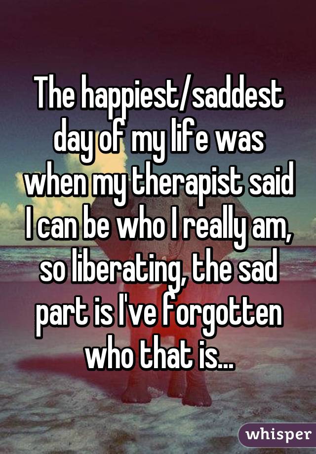 The happiest/saddest day of my life was when my therapist said I can be who I really am, so liberating, the sad part is I've forgotten who that is...